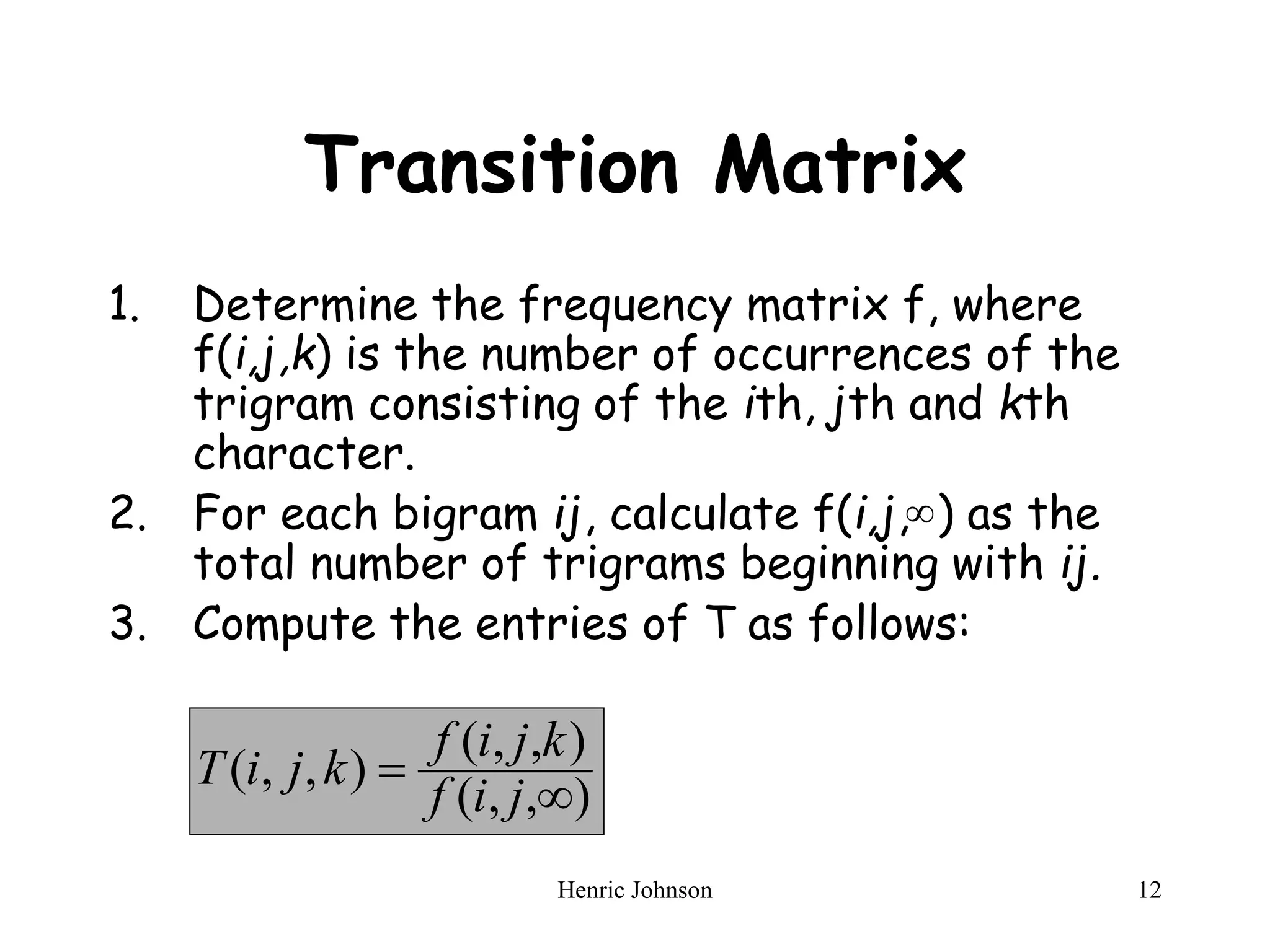 Henric Johnson 12
Transition Matrix
1. Determine the frequency matrix f, where
f(i,j,k) is the number of occurrences of the
trigram consisting of the ith, jth and kth
character.
2. For each bigram ij, calculate f(i,j, ) as the
total number of trigrams beginning with ij.
3. Compute the entries of T as follows:

)
,
,
(
)
,
,
(
)
,
,
(


j
i
f
k
j
i
f
k
j
i
T
 