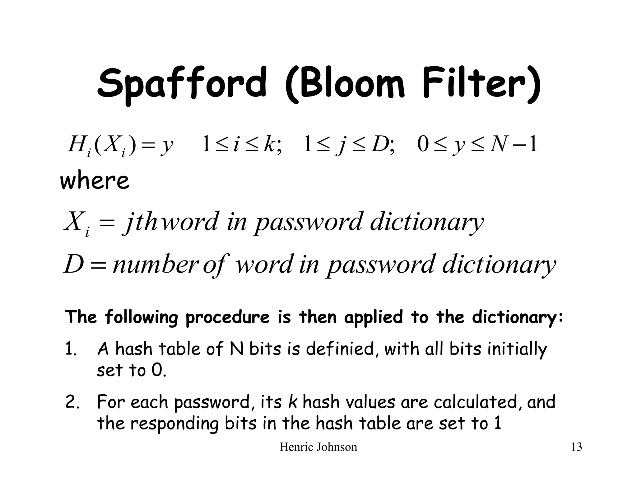 Henric Johnson 13
Spafford (Bloom Filter)
where
1
0
;
1
;
1
)
( 






 N
y
D
j
k
i
y
X
H i
i
dictionary
password
in
word
of
number
D
dictionary
password
in
word
jth
Xi


The following procedure is then applied to the dictionary:
1. A hash table of N bits is definied, with all bits initially
set to 0.
2. For each password, its k hash values are calculated, and
the responding bits in the hash table are set to 1
 