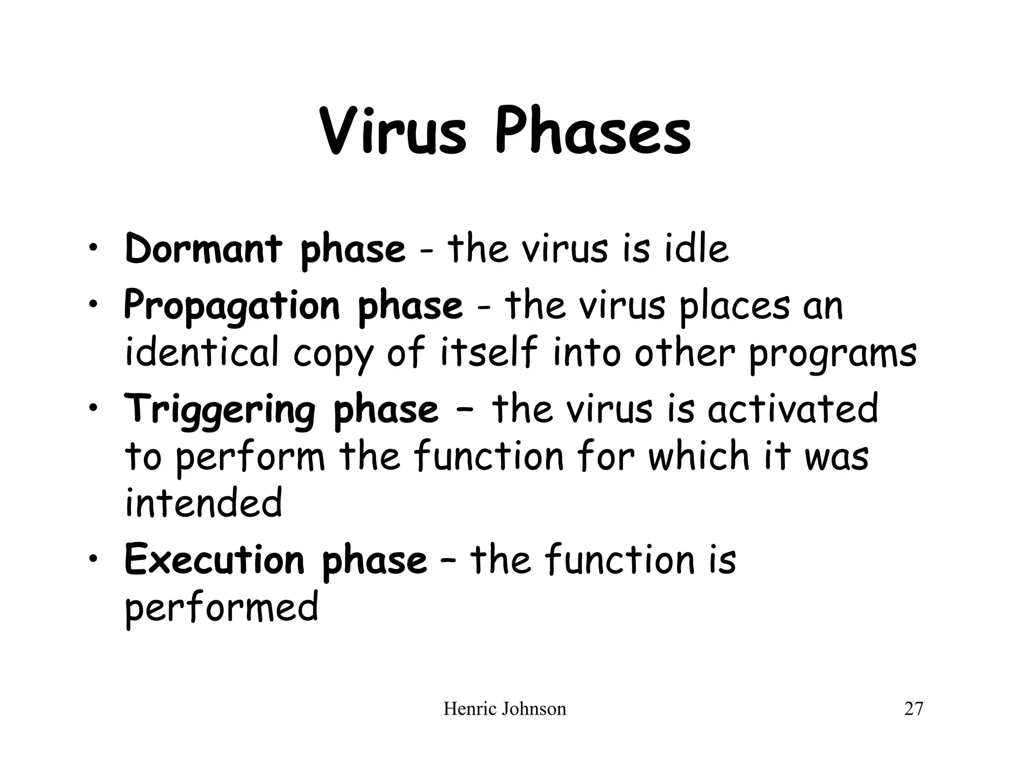 Henric Johnson 27
Virus Phases
• Dormant phase - the virus is idle
• Propagation phase - the virus places an
identical copy of itself into other programs
• Triggering phase – the virus is activated
to perform the function for which it was
intended
• Execution phase – the function is
performed
 