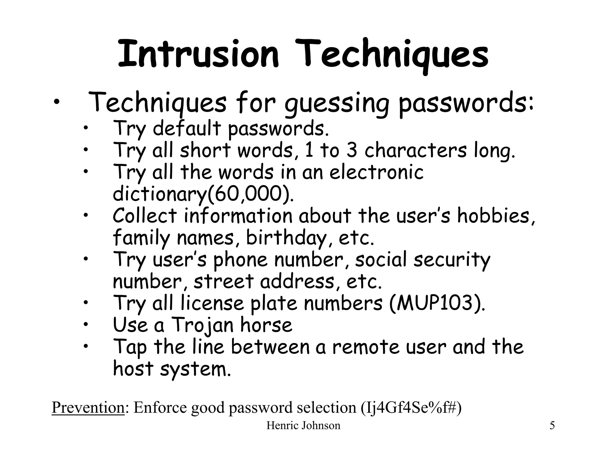 Henric Johnson 5
Intrusion Techniques
• Techniques for guessing passwords:
• Try default passwords.
• Try all short words, 1 to 3 characters long.
• Try all the words in an electronic
dictionary(60,000).
• Collect information about the user’s hobbies,
family names, birthday, etc.
• Try user’s phone number, social security
number, street address, etc.
• Try all license plate numbers (MUP103).
• Use a Trojan horse
• Tap the line between a remote user and the
host system.
Prevention: Enforce good password selection (Ij4Gf4Se%f#)
 