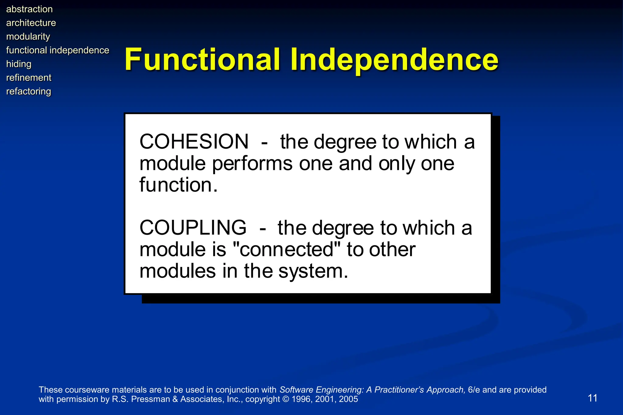 These courseware materials are to be used in conjunction with Software Engineering: A Practitioner’s Approach, 6/e and are provided
with permission by R.S. Pressman & Associates, Inc., copyright © 1996, 2001, 2005 11
Functional Independence
COHESION - the degree to which a
module performs one and only one
function.
COUPLING - the degree to which a
module is "connected" to other
modules in the system.
abstraction
architecture
modularity
functional independence
hiding
refinement
refactoring
 