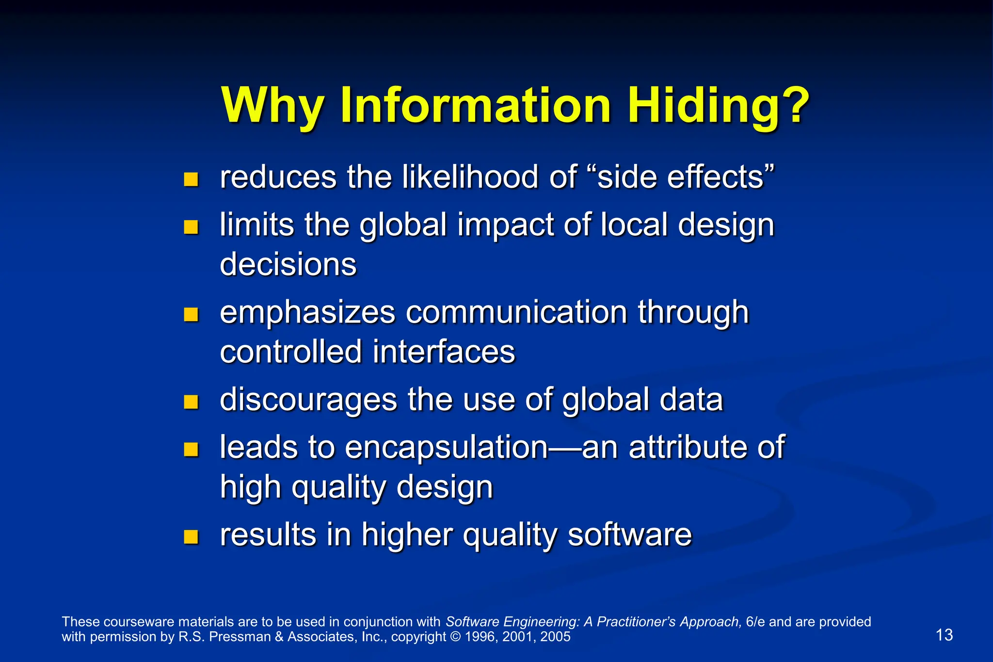These courseware materials are to be used in conjunction with Software Engineering: A Practitioner’s Approach, 6/e and are provided
with permission by R.S. Pressman & Associates, Inc., copyright © 1996, 2001, 2005 13
Why Information Hiding?
 reduces the likelihood of “side effects”
 limits the global impact of local design
decisions
 emphasizes communication through
controlled interfaces
 discourages the use of global data
 leads to encapsulation—an attribute of
high quality design
 results in higher quality software
 