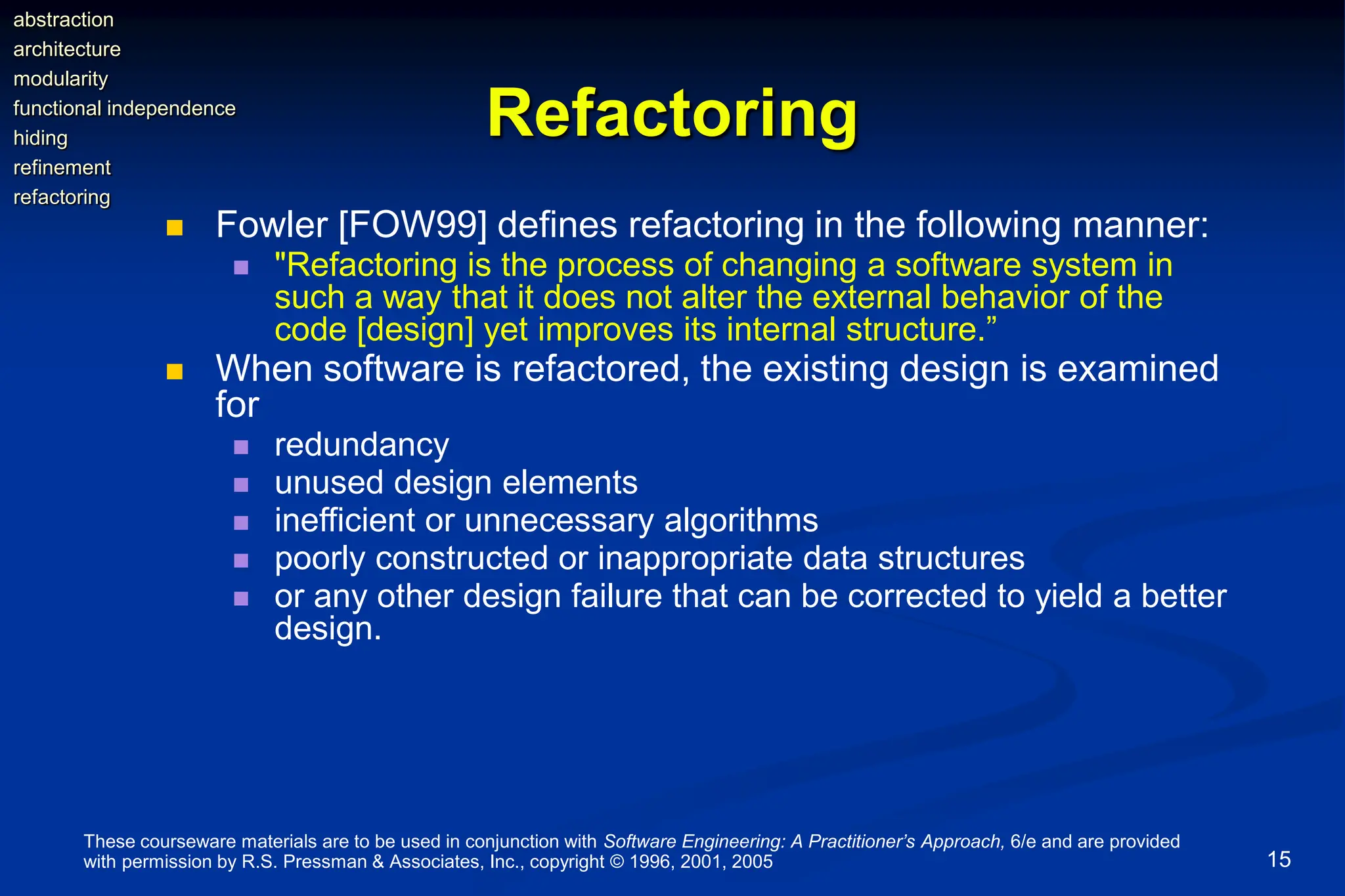 These courseware materials are to be used in conjunction with Software Engineering: A Practitioner’s Approach, 6/e and are provided
with permission by R.S. Pressman & Associates, Inc., copyright © 1996, 2001, 2005 15
Refactoring
 Fowler [FOW99] defines refactoring in the following manner:
 "Refactoring is the process of changing a software system in
such a way that it does not alter the external behavior of the
code [design] yet improves its internal structure.”
 When software is refactored, the existing design is examined
for
 redundancy
 unused design elements
 inefficient or unnecessary algorithms
 poorly constructed or inappropriate data structures
 or any other design failure that can be corrected to yield a better
design.
abstraction
architecture
modularity
functional independence
hiding
refinement
refactoring
 