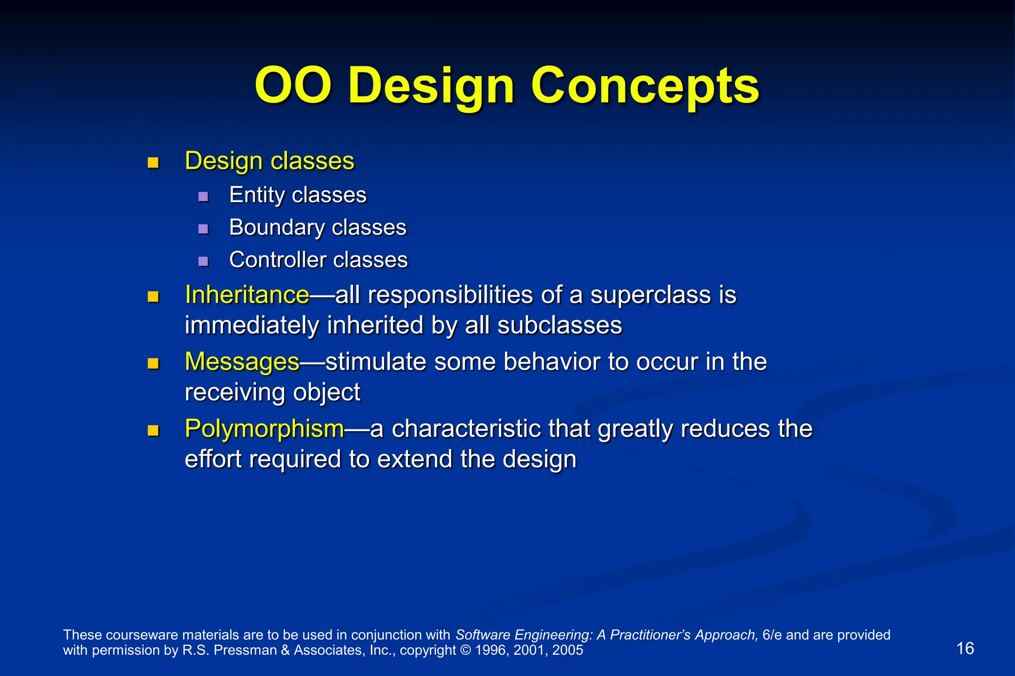 These courseware materials are to be used in conjunction with Software Engineering: A Practitioner’s Approach, 6/e and are provided
with permission by R.S. Pressman & Associates, Inc., copyright © 1996, 2001, 2005 16
OO Design Concepts
 Design classes
 Entity classes
 Boundary classes
 Controller classes
 Inheritance—all responsibilities of a superclass is
immediately inherited by all subclasses
 Messages—stimulate some behavior to occur in the
receiving object
 Polymorphism—a characteristic that greatly reduces the
effort required to extend the design
 
