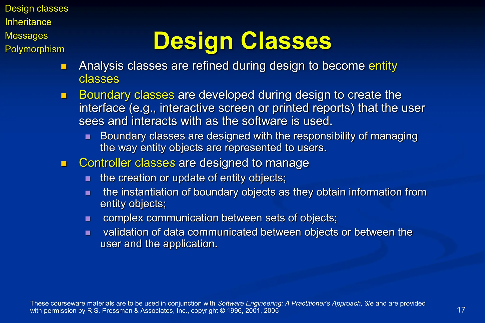 These courseware materials are to be used in conjunction with Software Engineering: A Practitioner’s Approach, 6/e and are provided
with permission by R.S. Pressman & Associates, Inc., copyright © 1996, 2001, 2005 17
Design Classes
 Analysis classes are refined during design to become entity
classes
 Boundary classes are developed during design to create the
interface (e.g., interactive screen or printed reports) that the user
sees and interacts with as the software is used.
 Boundary classes are designed with the responsibility of managing
the way entity objects are represented to users.
 Controller classes are designed to manage
 the creation or update of entity objects;
 the instantiation of boundary objects as they obtain information from
entity objects;
 complex communication between sets of objects;
 validation of data communicated between objects or between the
user and the application.
Design classes
Inheritance
Messages
Polymorphism
 
