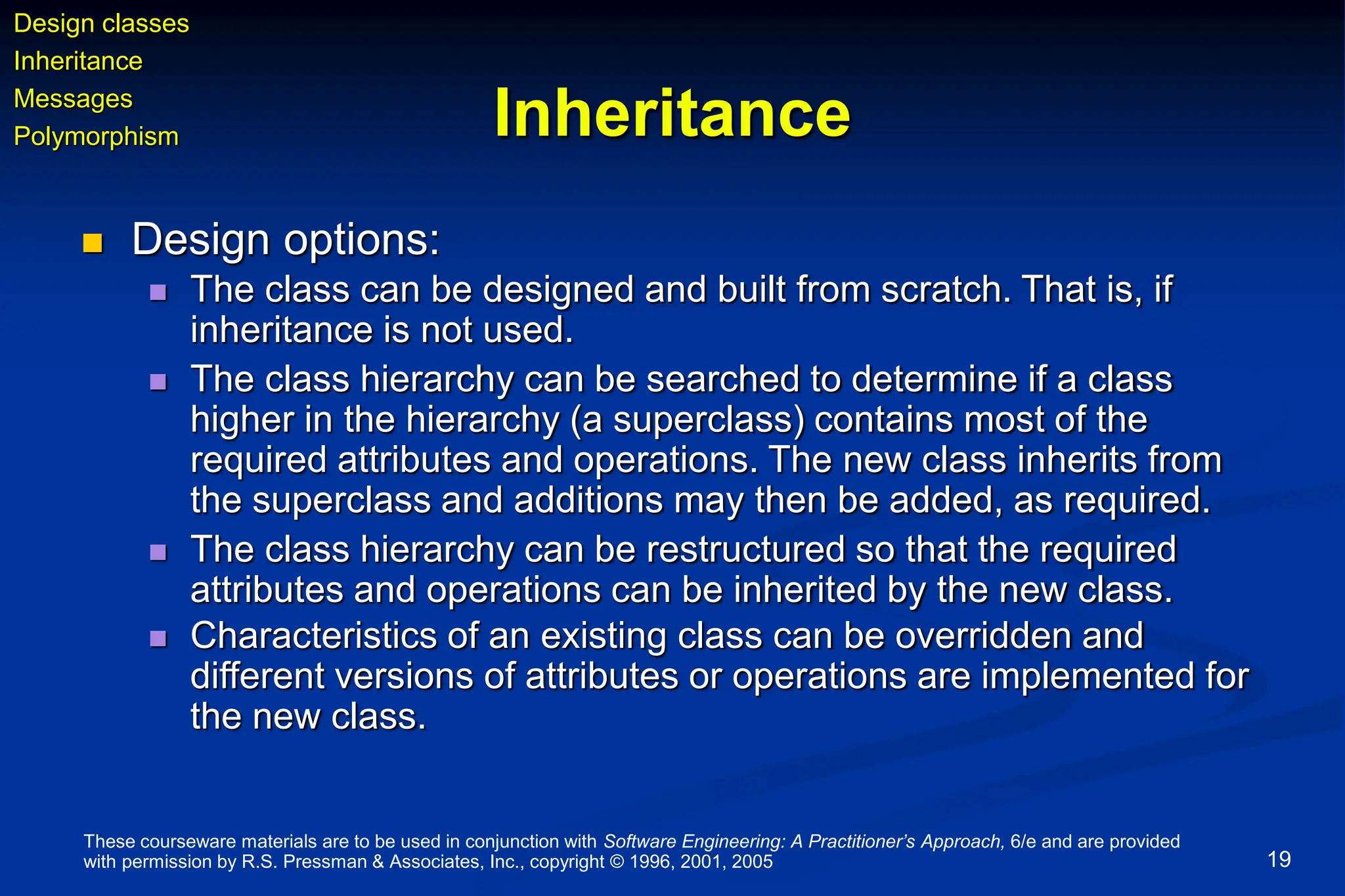 These courseware materials are to be used in conjunction with Software Engineering: A Practitioner’s Approach, 6/e and are provided
with permission by R.S. Pressman & Associates, Inc., copyright © 1996, 2001, 2005 19
Inheritance
 Design options:
 The class can be designed and built from scratch. That is, if
inheritance is not used.
 The class hierarchy can be searched to determine if a class
higher in the hierarchy (a superclass) contains most of the
required attributes and operations. The new class inherits from
the superclass and additions may then be added, as required.
 The class hierarchy can be restructured so that the required
attributes and operations can be inherited by the new class.
 Characteristics of an existing class can be overridden and
different versions of attributes or operations are implemented for
the new class.
Design classes
Inheritance
Messages
Polymorphism
 