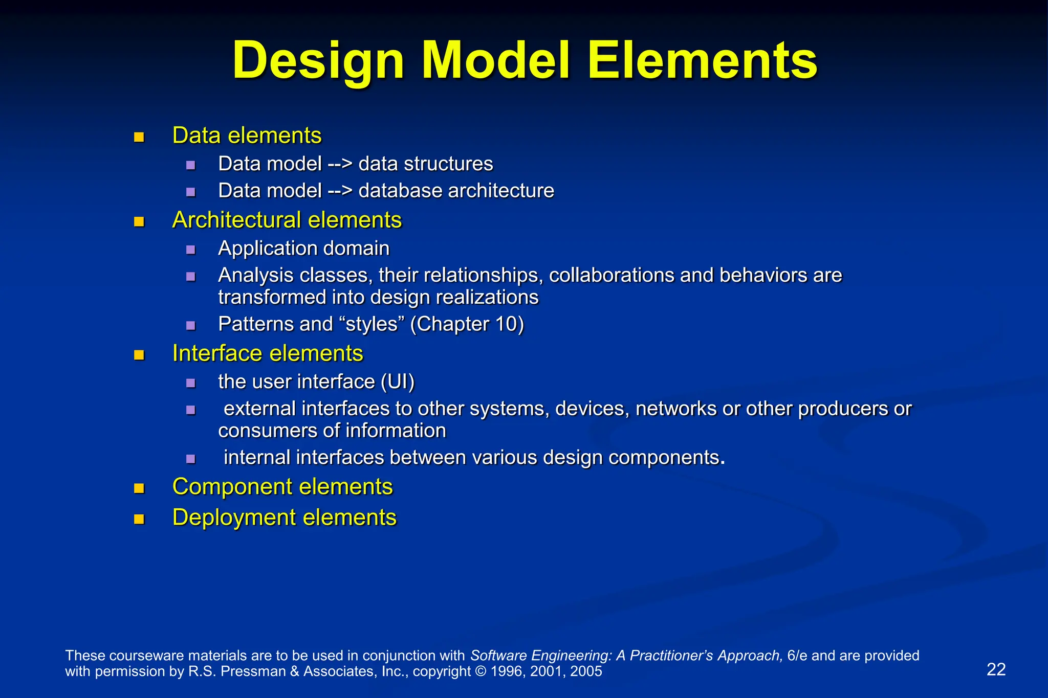 These courseware materials are to be used in conjunction with Software Engineering: A Practitioner’s Approach, 6/e and are provided
with permission by R.S. Pressman & Associates, Inc., copyright © 1996, 2001, 2005 22
Design Model Elements
 Data elements
 Data model --> data structures
 Data model --> database architecture
 Architectural elements
 Application domain
 Analysis classes, their relationships, collaborations and behaviors are
transformed into design realizations
 Patterns and “styles” (Chapter 10)
 Interface elements
 the user interface (UI)
 external interfaces to other systems, devices, networks or other producers or
consumers of information
 internal interfaces between various design components.
 Component elements
 Deployment elements
 