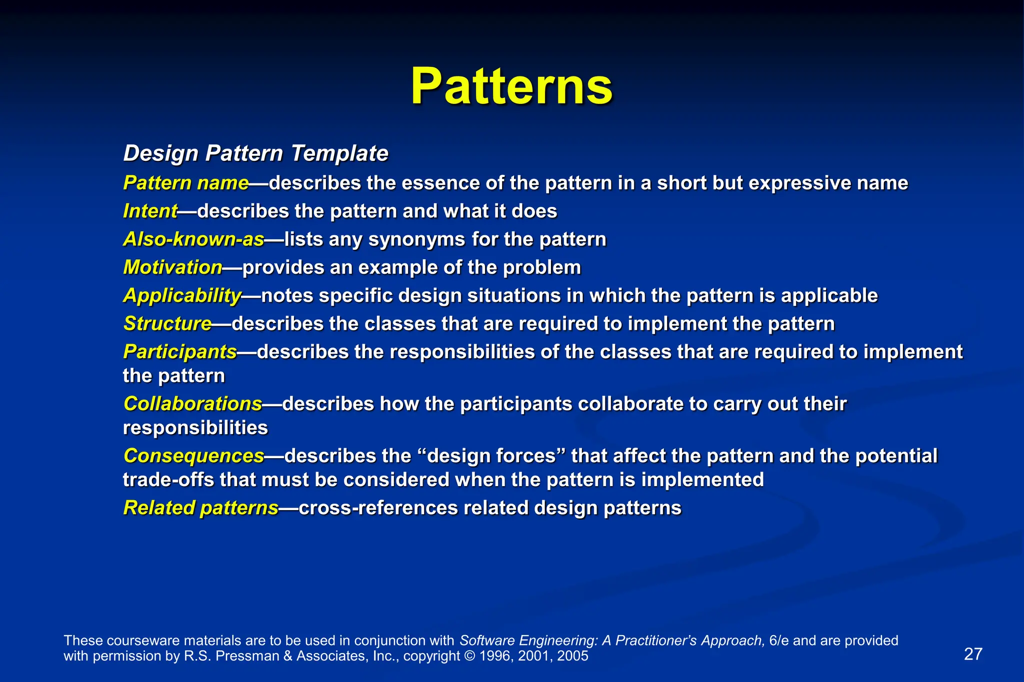 These courseware materials are to be used in conjunction with Software Engineering: A Practitioner’s Approach, 6/e and are provided
with permission by R.S. Pressman & Associates, Inc., copyright © 1996, 2001, 2005 27
Patterns
Design Pattern Template
Pattern name—describes the essence of the pattern in a short but expressive name
Intent—describes the pattern and what it does
Also-known-as—lists any synonyms for the pattern
Motivation—provides an example of the problem
Applicability—notes specific design situations in which the pattern is applicable
Structure—describes the classes that are required to implement the pattern
Participants—describes the responsibilities of the classes that are required to implement
the pattern
Collaborations—describes how the participants collaborate to carry out their
responsibilities
Consequences—describes the “design forces” that affect the pattern and the potential
trade-offs that must be considered when the pattern is implemented
Related patterns—cross-references related design patterns
 