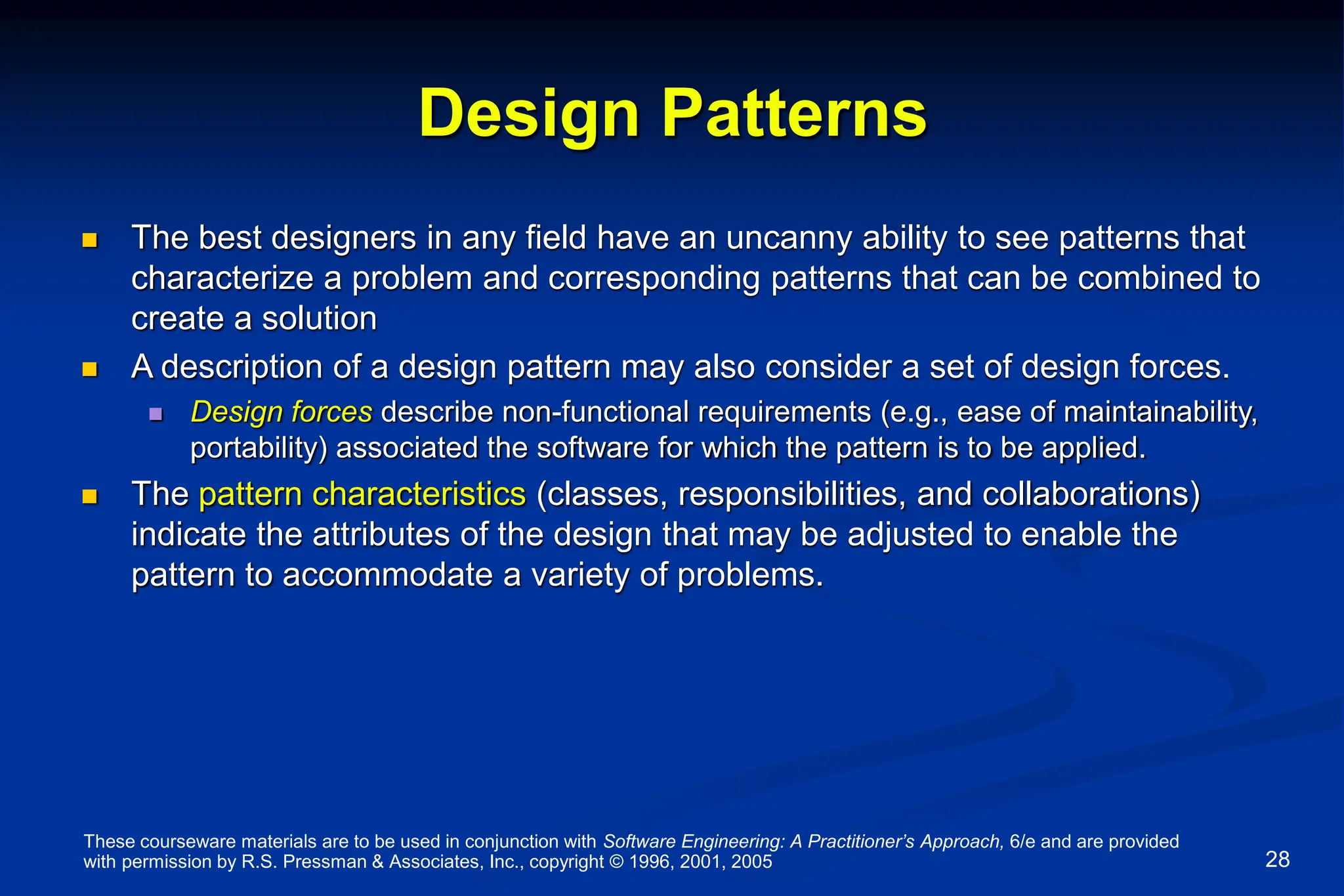These courseware materials are to be used in conjunction with Software Engineering: A Practitioner’s Approach, 6/e and are provided
with permission by R.S. Pressman & Associates, Inc., copyright © 1996, 2001, 2005 28
Design Patterns
 The best designers in any field have an uncanny ability to see patterns that
characterize a problem and corresponding patterns that can be combined to
create a solution
 A description of a design pattern may also consider a set of design forces.
 Design forces describe non-functional requirements (e.g., ease of maintainability,
portability) associated the software for which the pattern is to be applied.
 The pattern characteristics (classes, responsibilities, and collaborations)
indicate the attributes of the design that may be adjusted to enable the
pattern to accommodate a variety of problems.
 