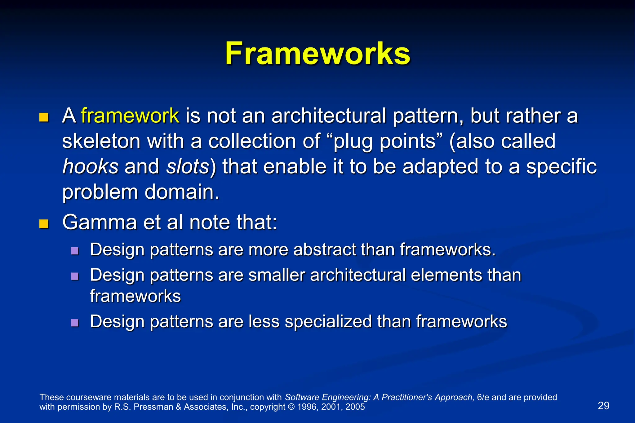These courseware materials are to be used in conjunction with Software Engineering: A Practitioner’s Approach, 6/e and are provided
with permission by R.S. Pressman & Associates, Inc., copyright © 1996, 2001, 2005 29
Frameworks
 A framework is not an architectural pattern, but rather a
skeleton with a collection of “plug points” (also called
hooks and slots) that enable it to be adapted to a specific
problem domain.
 Gamma et al note that:
 Design patterns are more abstract than frameworks.
 Design patterns are smaller architectural elements than
frameworks
 Design patterns are less specialized than frameworks
 