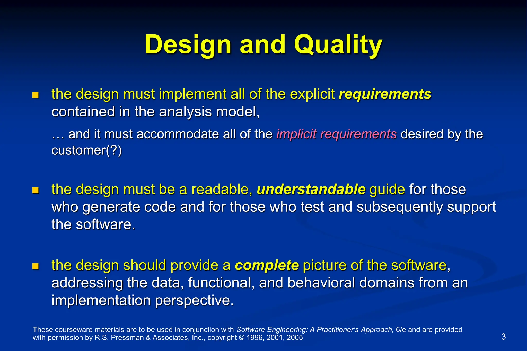 These courseware materials are to be used in conjunction with Software Engineering: A Practitioner’s Approach, 6/e and are provided
with permission by R.S. Pressman & Associates, Inc., copyright © 1996, 2001, 2005 3
Design and Quality
 the design must implement all of the explicit requirements
contained in the analysis model,
… and it must accommodate all of the implicit requirements desired by the
customer(?)
 the design must be a readable, understandable guide for those
who generate code and for those who test and subsequently support
the software.
 the design should provide a complete picture of the software,
addressing the data, functional, and behavioral domains from an
implementation perspective.
 