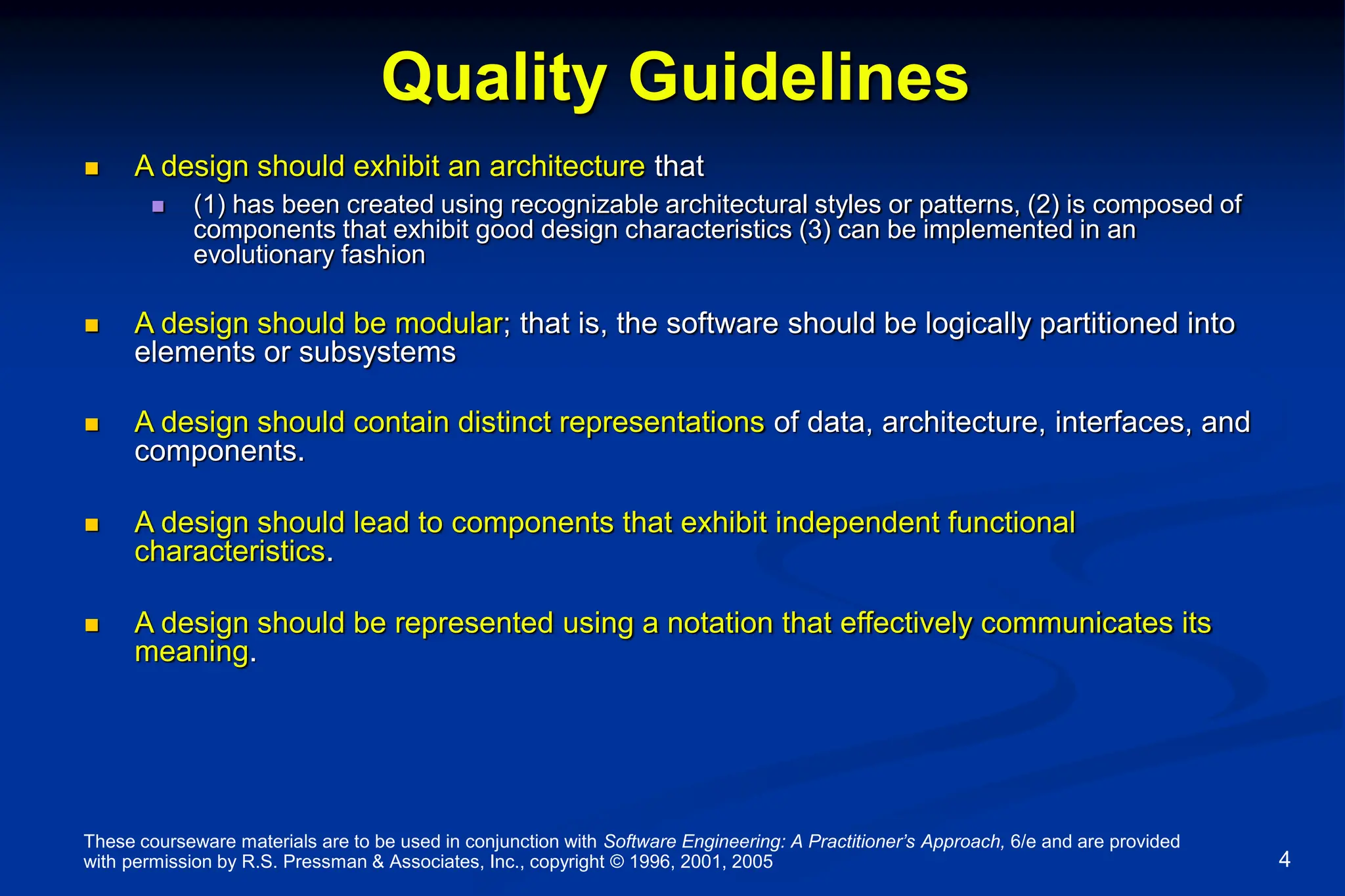 These courseware materials are to be used in conjunction with Software Engineering: A Practitioner’s Approach, 6/e and are provided
with permission by R.S. Pressman & Associates, Inc., copyright © 1996, 2001, 2005 4
Quality Guidelines
 A design should exhibit an architecture that
 (1) has been created using recognizable architectural styles or patterns, (2) is composed of
components that exhibit good design characteristics (3) can be implemented in an
evolutionary fashion
 A design should be modular; that is, the software should be logically partitioned into
elements or subsystems
 A design should contain distinct representations of data, architecture, interfaces, and
components.
 A design should lead to components that exhibit independent functional
characteristics.
 A design should be represented using a notation that effectively communicates its
meaning.
 
