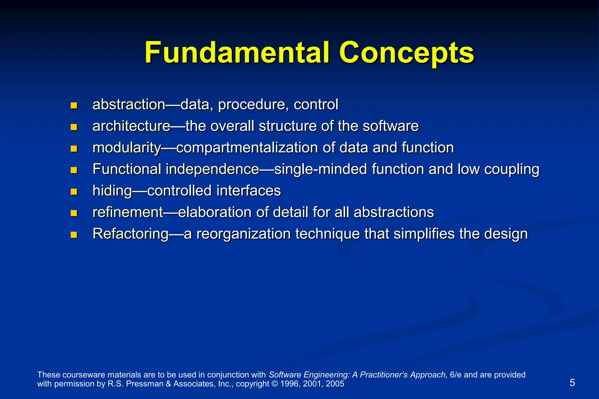 These courseware materials are to be used in conjunction with Software Engineering: A Practitioner’s Approach, 6/e and are provided
with permission by R.S. Pressman & Associates, Inc., copyright © 1996, 2001, 2005 5
Fundamental Concepts
 abstraction—data, procedure, control
 architecture—the overall structure of the software
 modularity—compartmentalization of data and function
 Functional independence—single-minded function and low coupling
 hiding—controlled interfaces
 refinement—elaboration of detail for all abstractions
 Refactoring—a reorganization technique that simplifies the design
 