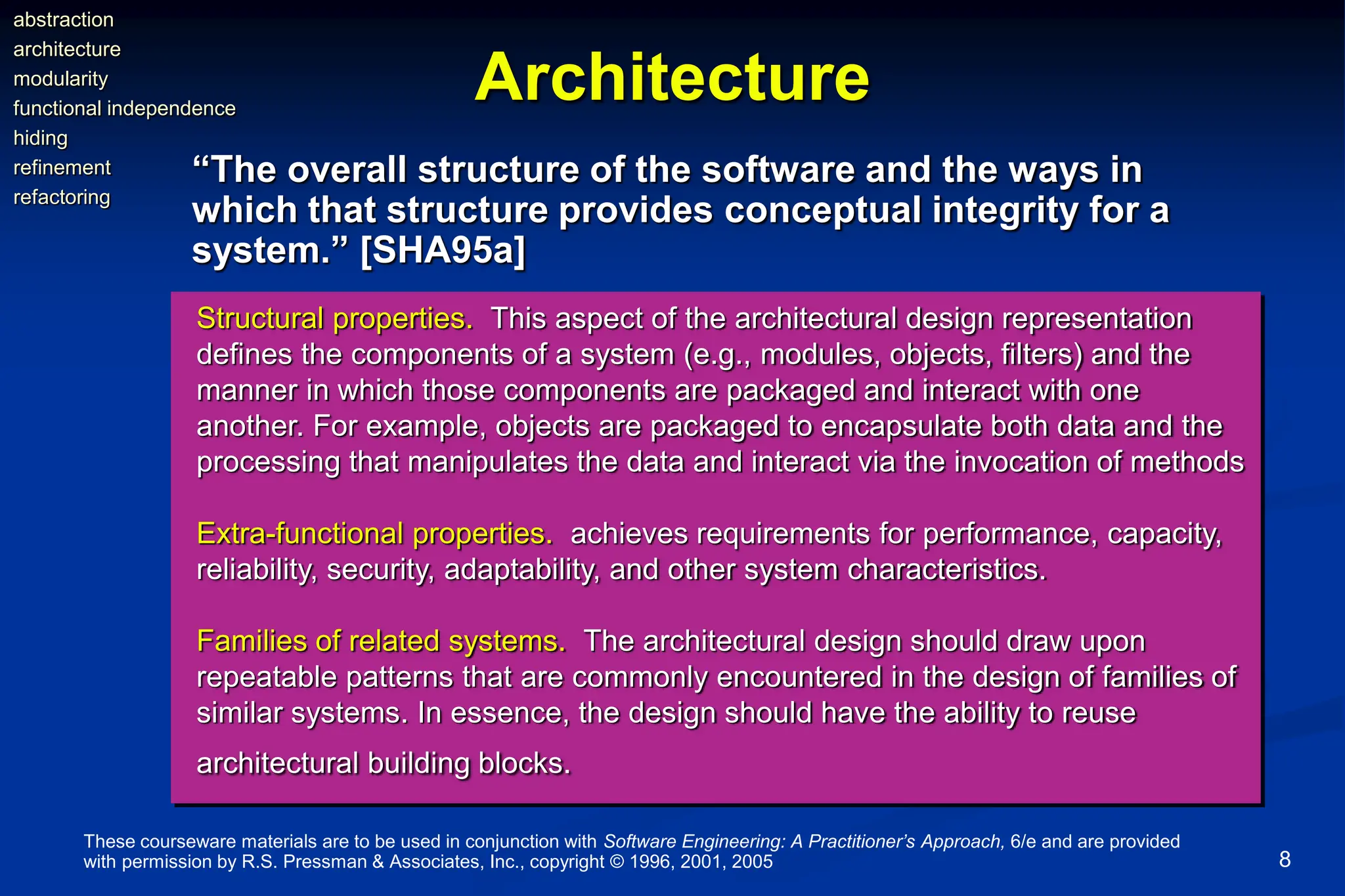 These courseware materials are to be used in conjunction with Software Engineering: A Practitioner’s Approach, 6/e and are provided
with permission by R.S. Pressman & Associates, Inc., copyright © 1996, 2001, 2005 8
Architecture
“The overall structure of the software and the ways in
which that structure provides conceptual integrity for a
system.” [SHA95a]
Structural properties. This aspect of the architectural design representation
defines the components of a system (e.g., modules, objects, filters) and the
manner in which those components are packaged and interact with one
another. For example, objects are packaged to encapsulate both data and the
processing that manipulates the data and interact via the invocation of methods
Extra-functional properties. achieves requirements for performance, capacity,
reliability, security, adaptability, and other system characteristics.
Families of related systems. The architectural design should draw upon
repeatable patterns that are commonly encountered in the design of families of
similar systems. In essence, the design should have the ability to reuse
architectural building blocks.
abstraction
architecture
modularity
functional independence
hiding
refinement
refactoring
 