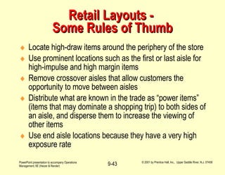 Retail Layouts -  Some Rules of Thumb Locate high-draw items around the periphery of the store Use prominent locations such as the first or last aisle for high-impulse and high margin items Remove crossover aisles that allow customers the opportunity to move between aisles Distribute what are known in the trade as “power items” (items that may dominate a shopping trip) to both sides of an aisle, and disperse them to increase the viewing of other items Use end aisle locations because they have a very high exposure rate 