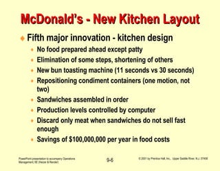McDonald’s - New Kitchen Layout Fifth major innovation - kitchen design No food prepared ahead except patty Elimination of some steps, shortening of others New bun toasting machine (11 seconds vs 30 seconds) Repositioning condiment containers (one motion, not two) Sandwiches assembled in order Production levels controlled by computer Discard only meat when sandwiches do not sell fast enough Savings of $100,000,000 per year in food costs 