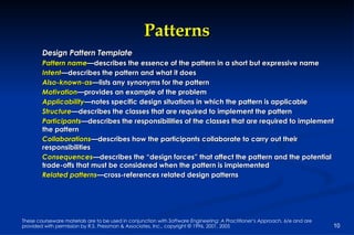 Patterns Design Pattern Template Pattern name —describes the essence of the pattern in a short but expressive name  Intent —describes the pattern and what it does Also-known-as —lists any synonyms for the pattern Motivation —provides an example of the problem  Applicability —notes specific design situations in which the pattern is applicable Structure —describes the classes that are required to implement the pattern Participants —describes the responsibilities of the classes that are required to implement the pattern Collaborations —describes how the participants collaborate to carry out their responsibilities Consequences —describes the “design forces” that affect the pattern and the potential trade-offs that must be considered when the pattern is implemented Related patterns —cross-references related design patterns 