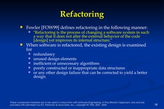 Refactoring Fowler [FOW99] defines refactoring in the following manner:  "Refactoring is the process of changing a software system in such a way that it does not alter the external behavior of the code [design] yet improves its internal structure.” When software is refactored, the existing design is examined for  redundancy unused design elements inefficient or unnecessary algorithms poorly constructed or inappropriate data structures or any other design failure that can be corrected to yield a better design. 
