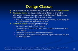 Design Classes Analysis classes are refined during design to become  entity classes Boundary classes   are developed during design to create the interface (e.g., interactive screen or printed reports) that the user sees and interacts with as the software is used.  Boundary classes are designed with the responsibility of managing the way entity objects are represented to users.  Controller classe s   are designed to manage  the creation or update of entity objects;  the instantiation of boundary objects as they obtain information from entity objects;  complex communication between sets of objects;  validation of data communicated between objects or between the user and the application. 