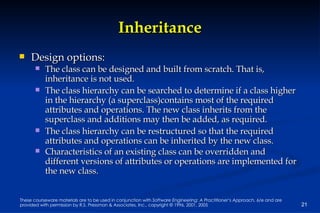 Inheritance Design options: The class can be designed and built from scratch. That is, inheritance is not used. The class hierarchy can be searched to determine if a class higher in the hierarchy (a superclass)contains most of the required attributes and operations. The new class inherits from the superclass and additions may then be added, as required. The class hierarchy can be restructured so that the required attributes and operations can be inherited by the new class. Characteristics of an existing class can be overridden and different versions of attributes or operations are implemented for the new class. 