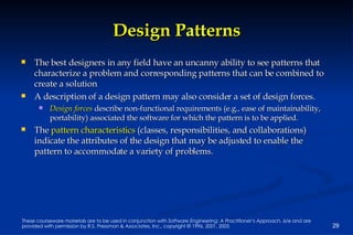 Design Patterns The best designers in any field have an uncanny ability to see patterns that characterize a problem and corresponding patterns that can be combined to create a solution A description of a design pattern may also consider a set of design forces.  Design forces  describe non-functional requirements (e.g., ease of maintainability, portability) associated the software for which the pattern is to be applied.  The  pattern characteristics  (classes, responsibilities, and collaborations) indicate the attributes of the design that may be adjusted to enable the pattern to accommodate a variety of problems. 