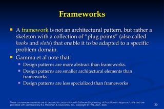 Frameworks A  framework  is not an architectural pattern, but rather a skeleton with a collection of “plug points” (also called  hooks  and  slots ) that enable it to be adapted to a specific problem domain.  Gamma et al note that: Design patterns are more abstract than frameworks. Design patterns are smaller architectural elements than frameworks Design patterns are less specialized than frameworks 