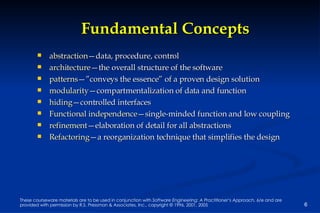 Fundamental Concepts abstraction —data, procedure, control architecture —the overall structure of the software patterns —”conveys the essence” of a proven design solution modularity —compartmentalization of data and function hiding —controlled interfaces Functional independence —single-minded function and low coupling refinement —elaboration of detail for all abstractions Refactoring —a reorganization technique that simplifies the design 