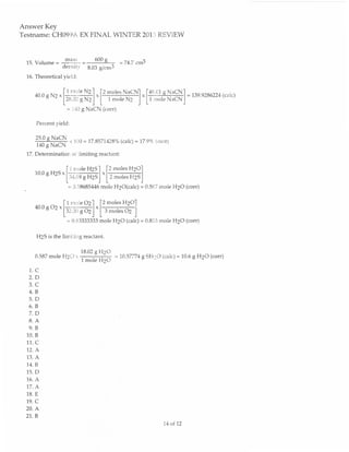 Answer Key
Testname: CH099A EX FINAL WINTER 2013 REVIEW


                                         6oog
 15.    Volume: -Iutt -                             -     =74.7 cm3
               densrtv              8.03 g/cm3
 16. Theoretical yield:



                    .                    .                           .                   = Bs sz86zz4 (ca,c)
                        f#ffi] [T*#]
        40 0 g N2
                                                                         [fr#f#+".'u]
                            =140 gNaCN (corr)

        Percent yield:


                             x 100 = 17.8571428o/o(calc): 17.9"11(con)
        tr##
 17.    Determination of limiting reactant:


        1o.o g H2s      -
                            I I mole HrS     I     [2 moles HrOl
                                                            Hrs j
                            fAre;f{ mole H2O(calc)
                                      Lz*"r",
                                                 ^
                            = C.58685446                             = 6.597 mole H2O (corr)

              l1 r,rcie Or I [2                   moles    HrOl
        aoogo2.l3a00g6tj"l3*"l.'aj
                            = 0.83333333 mole H2O (calc) = 0.833 mole H2O (corr)

        H2S is the lirniting reactant.

                                 18.02 e     HrO
        0.587 mole HZO x
                                 1;ffi                  - 10.57774   g SH2O (catc) = 10.6 g H2O (corr)

   1.C
  2,D
  3.C
  4.8
  5.D
  5.8
  7.D
  8.A
  9.8
 10. B
 11. C
 12. A
 13.    A
 14. B
 15. D
 16. A
  17.   A
 18. E
 19. C
 20. A
 21,.8
                                                                              74 of 72
 