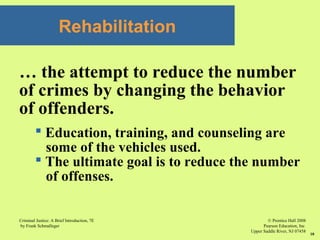 © Prentice Hall 2008
Pearson Education, Inc
Upper Saddle River, NJ 07458
Criminal Justice: A Brief Introduction, 7E
by Frank Schmalleger
10
Rehabilitation
… the attempt to reduce the number
of crimes by changing the behavior
of offenders.
 Education, training, and counseling are
some of the vehicles used.
 The ultimate goal is to reduce the number
of offenses.
 