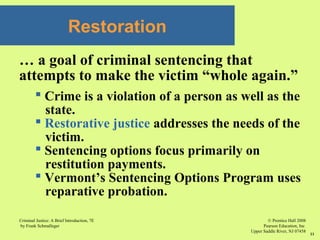 © Prentice Hall 2008
Pearson Education, Inc
Upper Saddle River, NJ 07458
Criminal Justice: A Brief Introduction, 7E
by Frank Schmalleger
11
Restoration
… a goal of criminal sentencing that
attempts to make the victim “whole again.”
 Crime is a violation of a person as well as the
state.
 Restorative justice addresses the needs of the
victim.
 Sentencing options focus primarily on
restitution payments.
 Vermont’s Sentencing Options Program uses
reparative probation.
 