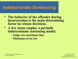 © Prentice Hall 2008
Pearson Education, Inc
Upper Saddle River, NJ 07458
Criminal Justice: A Brief Introduction, 7E
by Frank Schmalleger
15
 The behavior of the offender during
incarceration is the main determining
factor in release decisions.
 A few states employ a partially
indeterminate sentencing model.
 Judge sets maximum time
 Minimum set by law
Indeterminate Sentencing
 