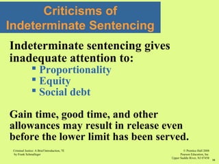 © Prentice Hall 2008
Pearson Education, Inc
Upper Saddle River, NJ 07458
Criminal Justice: A Brief Introduction, 7E
by Frank Schmalleger
16
Criticisms of
Indeterminate Sentencing
Indeterminate sentencing gives
inadequate attention to:
 Proportionality
 Equity
 Social debt
Gain time, good time, and other
allowances may result in release even
before the lower limit has been served.
 