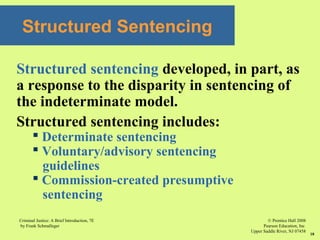 © Prentice Hall 2008
Pearson Education, Inc
Upper Saddle River, NJ 07458
Criminal Justice: A Brief Introduction, 7E
by Frank Schmalleger
18
Structured Sentencing
Structured sentencing developed, in part, as
a response to the disparity in sentencing of
the indeterminate model.
Structured sentencing includes:
 Determinate sentencing
 Voluntary/advisory sentencing
guidelines
 Commission-created presumptive
sentencing
 