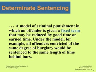 © Prentice Hall 2008
Pearson Education, Inc
Upper Saddle River, NJ 07458
Criminal Justice: A Brief Introduction, 7E
by Frank Schmalleger
19
Determinate Sentencing
… A model of criminal punishment in
which an offender is given a fixed term
that may be reduced by good time or
earned time. Under the model, for
example, all offenders convicted of the
same degree of burglary would be
sentenced to the same length of time
behind bars.
 