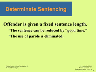 © Prentice Hall 2008
Pearson Education, Inc
Upper Saddle River, NJ 07458
Criminal Justice: A Brief Introduction, 7E
by Frank Schmalleger
20
Offender is given a fixed sentence length.
The sentence can be reduced by “good time.”
The use of parole is eliminated.
Determinate Sentencing
 