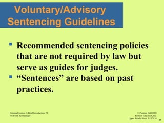 © Prentice Hall 2008
Pearson Education, Inc
Upper Saddle River, NJ 07458
Criminal Justice: A Brief Introduction, 7E
by Frank Schmalleger
21
 Recommended sentencing policies
that are not required by law but
serve as guides for judges.
 “Sentences” are based on past
practices.
Voluntary/Advisory
Sentencing Guidelines
 