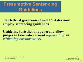 © Prentice Hall 2008
Pearson Education, Inc
Upper Saddle River, NJ 07458
Criminal Justice: A Brief Introduction, 7E
by Frank Schmalleger
23
Presumptive Sentencing
Guidelines
The federal government and 16 states now
employ sentencing guidelines.
Guideline jurisdictions generally allow
judges to take into account aggravating and
mitigating circumstances.
 