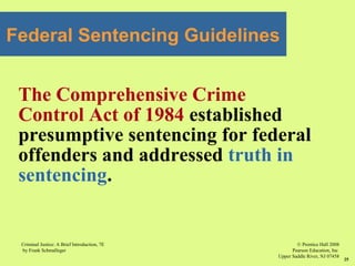 © Prentice Hall 2008
Pearson Education, Inc
Upper Saddle River, NJ 07458
Criminal Justice: A Brief Introduction, 7E
by Frank Schmalleger
25
Federal Sentencing Guidelines
The Comprehensive Crime
Control Act of 1984 established
presumptive sentencing for federal
offenders and addressed truth in
sentencing.
 