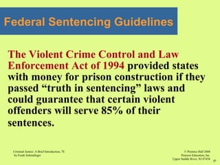 © Prentice Hall 2008
Pearson Education, Inc
Upper Saddle River, NJ 07458
Criminal Justice: A Brief Introduction, 7E
by Frank Schmalleger
27
Federal Sentencing Guidelines
The Violent Crime Control and Law
Enforcement Act of 1994 provided states
with money for prison construction if they
passed “truth in sentencing” laws and
could guarantee that certain violent
offenders will serve 85% of their
sentences.
 