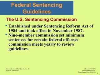 © Prentice Hall 2008
Pearson Education, Inc
Upper Saddle River, NJ 07458
Criminal Justice: A Brief Introduction, 7E
by Frank Schmalleger
28
Federal Sentencing
Guidelines
 Established under Sentencing Reform Act of
1984 and took effect in November 1987.
 Nine-member commission set minimum
sentences for certain federal offenses
commission meets yearly to review
guidelines.
The U.S. Sentencing Commission
 