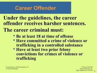 © Prentice Hall 2008
Pearson Education, Inc
Upper Saddle River, NJ 07458
Criminal Justice: A Brief Introduction, 7E
by Frank Schmalleger
31
Career Offender
Under the guidelines, the career
offender receives harsher sentences.
The career criminal must:
 Be at least 18 at time of offense
 Have committed a crime of violence or
trafficking in a controlled substance
 Have at least two prior felony
convictions for crimes of violence or
trafficking
 