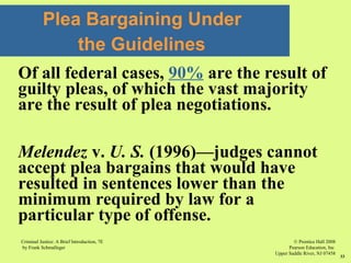 © Prentice Hall 2008
Pearson Education, Inc
Upper Saddle River, NJ 07458
Criminal Justice: A Brief Introduction, 7E
by Frank Schmalleger
33
Of all federal cases, 90% are the result of
guilty pleas, of which the vast majority
are the result of plea negotiations.
Melendez v. U. S. (1996)—judges cannot
accept plea bargains that would have
resulted in sentences lower than the
minimum required by law for a
particular type of offense.
Plea Bargaining Under
the Guidelines
 