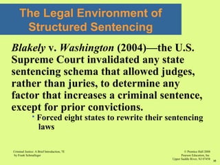 © Prentice Hall 2008
Pearson Education, Inc
Upper Saddle River, NJ 07458
Criminal Justice: A Brief Introduction, 7E
by Frank Schmalleger
35
Blakely v. Washington (2004)—the U.S.
Supreme Court invalidated any state
sentencing schema that allowed judges,
rather than juries, to determine any
factor that increases a criminal sentence,
except for prior convictions.
 Forced eight states to rewrite their sentencing
laws
The Legal Environment of
Structured Sentencing
 
