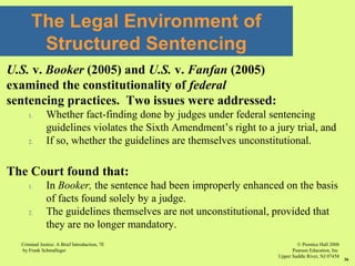 © Prentice Hall 2008
Pearson Education, Inc
Upper Saddle River, NJ 07458
Criminal Justice: A Brief Introduction, 7E
by Frank Schmalleger
36
U.S. v. Booker (2005) and U.S. v. Fanfan (2005)
examined the constitutionality of federal
sentencing practices. Two issues were addressed:
1. Whether fact-finding done by judges under federal sentencing
guidelines violates the Sixth Amendment’s right to a jury trial, and
2. If so, whether the guidelines are themselves unconstitutional.
The Court found that:
1. In Booker, the sentence had been improperly enhanced on the basis
of facts found solely by a judge.
2. The guidelines themselves are not unconstitutional, provided that
they are no longer mandatory.
The Legal Environment of
Structured Sentencing
 