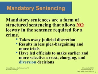 © Prentice Hall 2008
Pearson Education, Inc
Upper Saddle River, NJ 07458
Criminal Justice: A Brief Introduction, 7E
by Frank Schmalleger
37
Mandatory Sentencing
Mandatory sentences are a form of
structured sentencing that allows NO
leeway in the sentence required for a
crime.
 Takes away judicial discretion
 Results in less plea-bargaining and
more trials
 Have led officials to make earlier and
more selective arrest, charging, and
diversion decisions
 