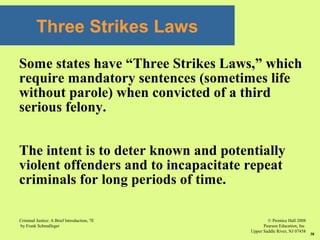 © Prentice Hall 2008
Pearson Education, Inc
Upper Saddle River, NJ 07458
Criminal Justice: A Brief Introduction, 7E
by Frank Schmalleger
38
Three Strikes Laws
Some states have “Three Strikes Laws,” which
require mandatory sentences (sometimes life
without parole) when convicted of a third
serious felony.
The intent is to deter known and potentially
violent offenders and to incapacitate repeat
criminals for long periods of time.
 