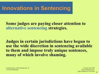 © Prentice Hall 2008
Pearson Education, Inc
Upper Saddle River, NJ 07458
Criminal Justice: A Brief Introduction, 7E
by Frank Schmalleger
39
Innovations in Sentencing
Some judges are paying closer attention to
alternative sentencing strategies.
Judges in certain jurisdictions have begun to
use the wide discretion in sentencing available
to them and impose truly unique sentences,
many of which involve shaming.
 