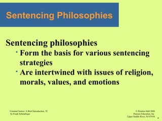 © Prentice Hall 2008
Pearson Education, Inc
Upper Saddle River, NJ 07458
Criminal Justice: A Brief Introduction, 7E
by Frank Schmalleger
4
Sentencing philosophies
 Form the basis for various sentencing
strategies
 Are intertwined with issues of religion,
morals, values, and emotions
Sentencing Philosophies
 