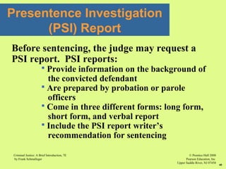 © Prentice Hall 2008
Pearson Education, Inc
Upper Saddle River, NJ 07458
Criminal Justice: A Brief Introduction, 7E
by Frank Schmalleger
40
Before sentencing, the judge may request a
PSI report. PSI reports:
 Provide information on the background of
the convicted defendant
 Are prepared by probation or parole
officers
 Come in three different forms: long form,
short form, and verbal report
 Include the PSI report writer’s
recommendation for sentencing
Presentence Investigation
(PSI) Report
 