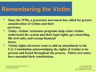 © Prentice Hall 2008
Pearson Education, Inc
Upper Saddle River, NJ 07458
Criminal Justice: A Brief Introduction, 7E
by Frank Schmalleger
41
 Since the 1970s, a grassroots movement has called for greater
consideration of victims and their
survivors.
 Today, victims’ assistance programs help crime victims
understand the system and their legal rights, get counseling,
file civil suits, and recoup financial
losses.
 Victim rights advocates want to add an amendment to the
U.S. Constitution acknowledging the rights of victims to be
present and heard throughout the process. Thirty-two states
have amended their constitutions.
Remembering the Victim
 